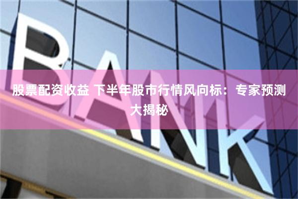 股票配資收益 下半年股市行情風向標：專家預測大揭秘
