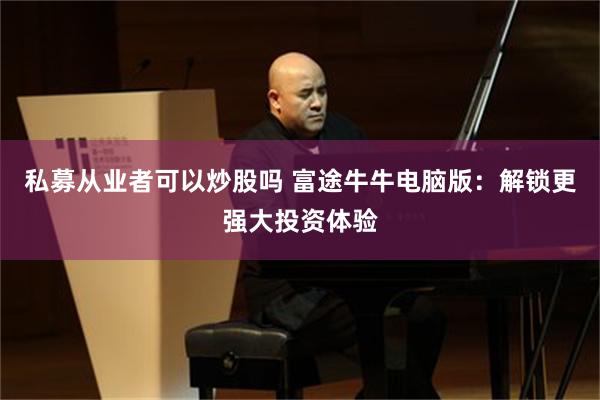 私募從業者可以炒股嗎 富途牛牛電腦版：解鎖更強大投資體驗