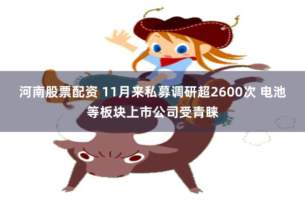 河南股票配資 11月來私募調研超2600次 電池等板塊上市公司受青睞