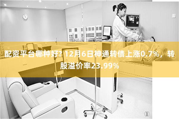 配資平台哪種好? 12月6日神通轉債上漲0.7%，轉股溢價率23.99%