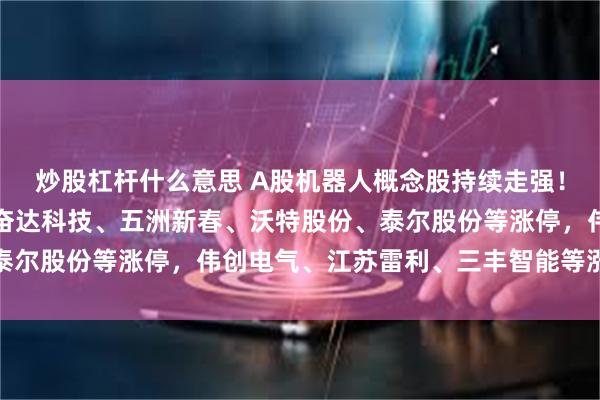 炒股杠杆什麼意思 A股機器人概念股持續走強！建設工業、申昊科技、奮達科技、五洲新春、沃特股份、泰爾股份等漲停，偉創電氣、江蘇雷利、三豐智能等漲超10%