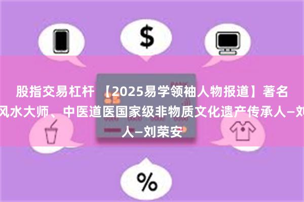 股指交易杠杆 【2025易學領袖人物報道】著名周易風水大師、中醫道醫國家級非物質文化遺產傳承人—劉榮安