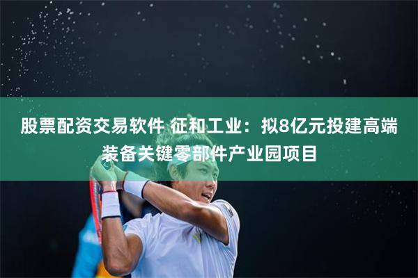 股票配資交易軟件 征和工業：擬8億元投建高端裝備關鍵零部件產業園項目