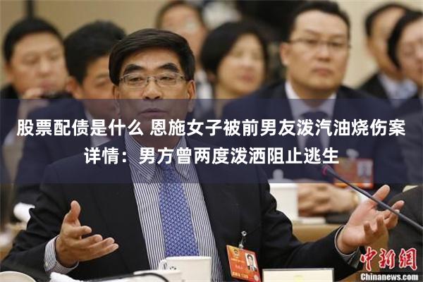 股票配債是什麼 恩施女子被前男友潑汽油燒傷案詳情：男方曾兩度潑灑阻止逃生