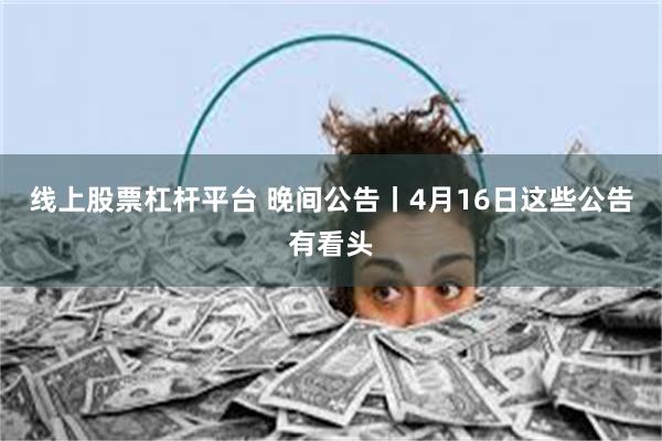 線上股票杠杆平台 晚間公告丨4月16日這些公告有看頭