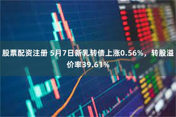 股票配資注冊 5月7日新乳轉債上漲0.56%，轉股溢價率39.61%