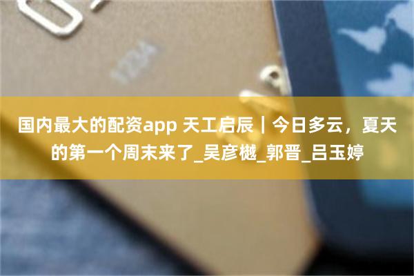 國內最大的配資app 天工啟辰｜今日多雲，夏天的第一個周末來了_吳彥樾_郭晉_呂玉婷
