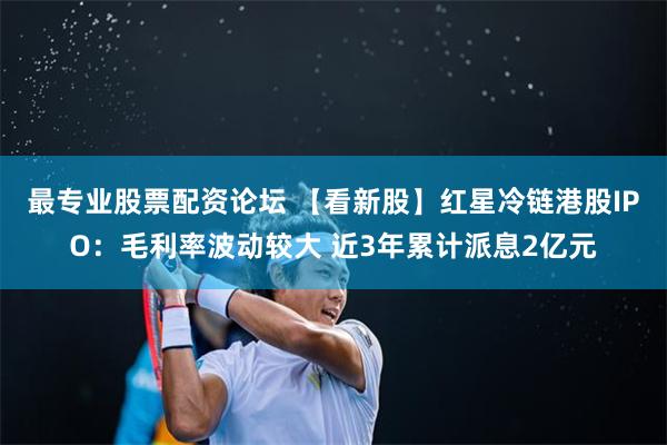 最專業股票配資論壇 【看新股】紅星冷鏈港股IPO：毛利率波動較大 近3年累計派息2億元