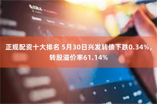 正規配資十大排名 5月30日興發轉債下跌0.34%，轉股溢價率61.14%