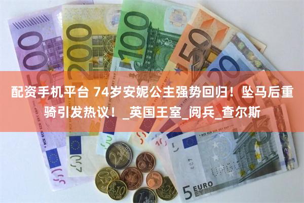 配資手機平台 74歲安妮公主強勢回歸！墜馬後重騎引發熱議！_英國王室_閱兵_查爾斯