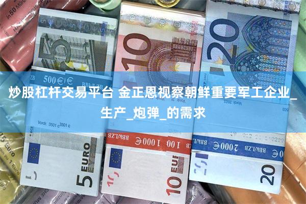炒股杠杆交易平台 金正恩視察朝鮮重要軍工企業_生產_炮彈_的需求