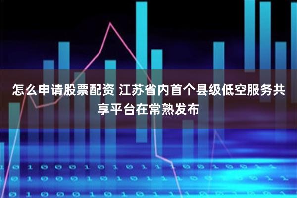 怎麼申請股票配資 江蘇省內首個縣級低空服務共享平台在常熟發布
