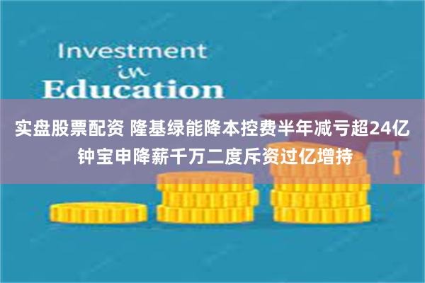 實盤股票配資 隆基綠能降本控費半年減虧超24億 鍾寶申降薪千萬二度斥資過億增持