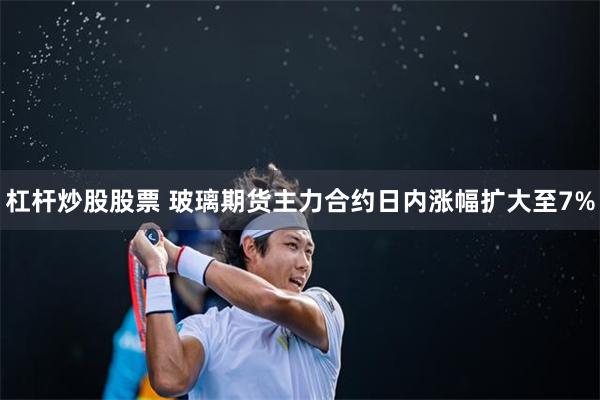 杠杆炒股股票 玻璃期貨主力合約日內漲幅擴大至7%