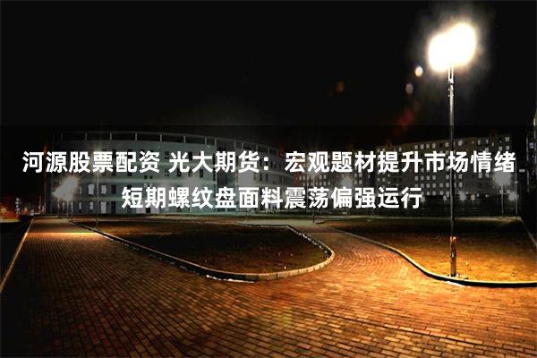 河源股票配資 光大期貨：宏觀題材提升市場情緒 短期螺紋盤麵料震蕩偏強運行