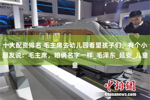 十大配資排名 毛主席去幼兒園看望孩子們，有個小朋友說：毛主席，咱倆名字一樣_毛澤東_延安_兒童