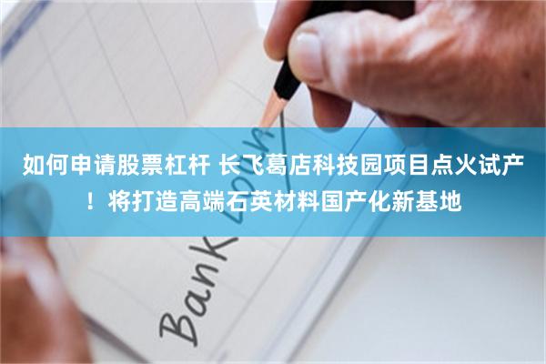 如何申請股票杠杆 長飛葛店科技園項目點火試產！將打造高端石英材料國產化新基地