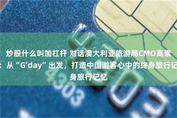 炒股什麼叫加杠杆 對話澳大利亞旅遊局CMO高素珊：從“G’day”出發，打造中國遊客心中的終身旅行記憶