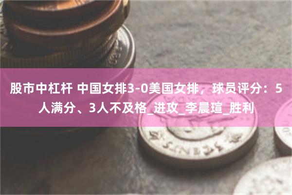 股市中杠杆 中國女排3-0美國女排，球員評分：5人滿分、3人不及格_進攻_李晨瑄_勝利