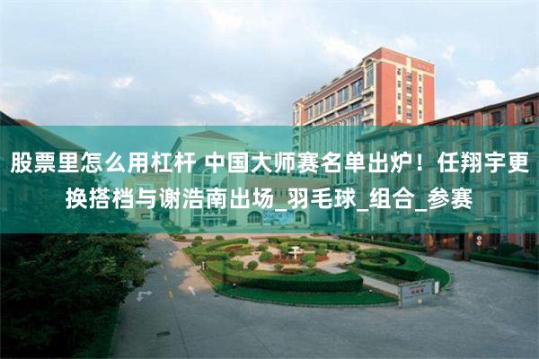 股票裏怎麼用杠杆 中國大師賽名單出爐！任翔宇更換搭檔與謝浩南出場_羽毛球_組合_參賽