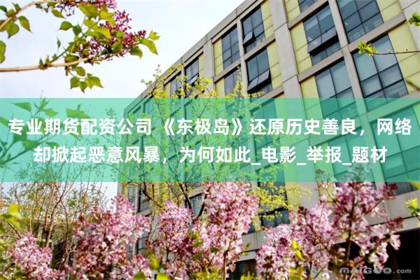 專業期貨配資公司 《東極島》還原曆史善良，網絡卻掀起惡意風暴，為何如此_電影_舉報_題材