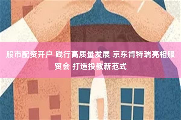 股市配資開戶 踐行高質量發展 京東肯特瑞亮相服貿會 打造投教新範式