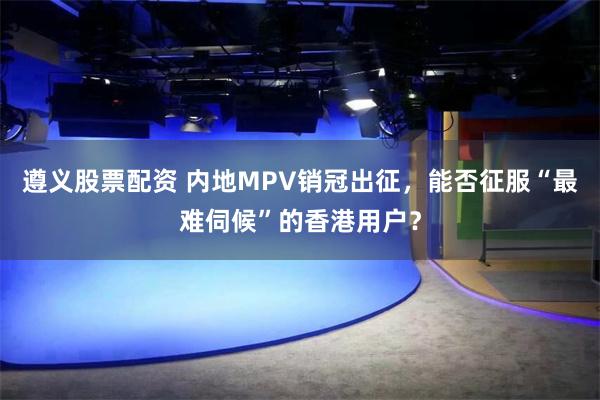 遵義股票配資 內地MPV銷冠出征，能否征服“最難伺候”的香港用戶？