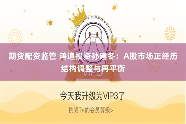 期貨配資監管 鴻道投資孫建冬：A股市場正經曆結構調整與再平衡