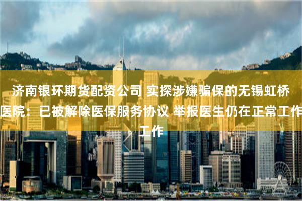 濟南銀環期貨配資公司 實探涉嫌騙保的無錫虹橋醫院：已被解除醫保服務協議 舉報醫生仍在正常工作