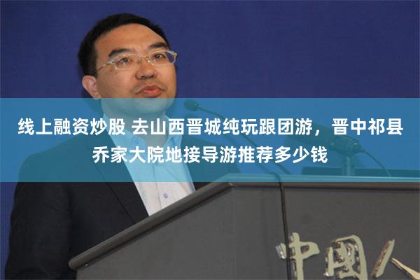 線上融資炒股 去山西晉城純玩跟團遊，晉中祁縣喬家大院地接導遊推薦多少錢