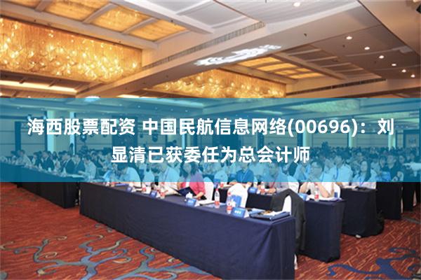 海西股票配資 中國民航信息網絡(00696)：劉顯清已獲委任為總會計師