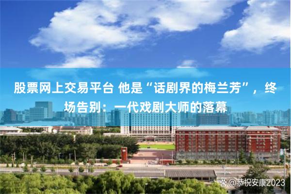 股票網上交易平台 他是“話劇界的梅蘭芳”，終場告別：一代戲劇大師的落幕