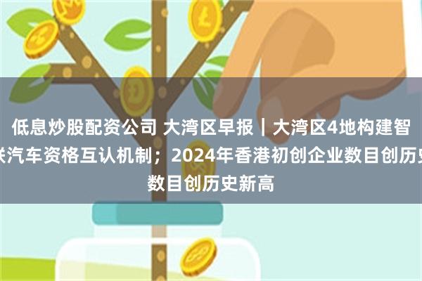 低息炒股配資公司 大灣區早報｜大灣區4地構建智能網聯汽車資格互認機製；2024年香港初創企業數目創曆史新高