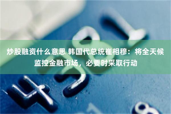 炒股融資什麼意思 韓國代總統崔相穆：將全天候監控金融市場，必要時采取行動