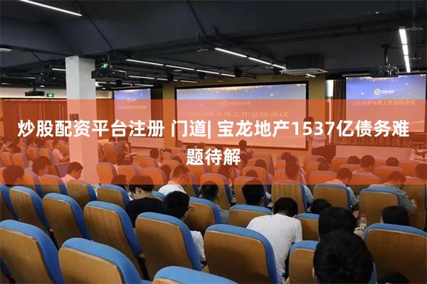 炒股配資平台注冊 門道| 寶龍地產1537億債務難題待解