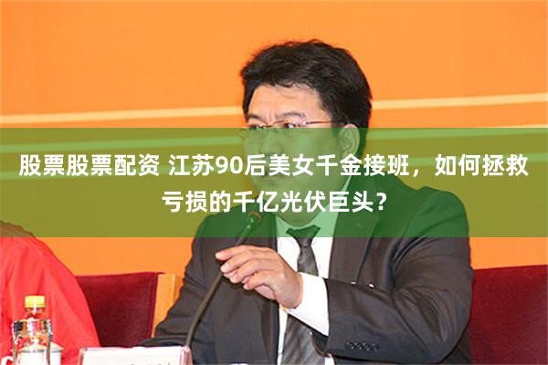 股票股票配資 江蘇90後美女千金接班，如何拯救虧損的千億光伏巨頭？