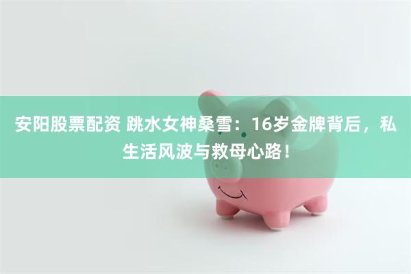 安陽股票配資 跳水女神桑雪：16歲金牌背後，私生活風波與救母心路！