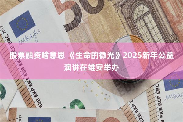 股票融資啥意思 《生命的微光》2025新年公益演講在雄安舉辦