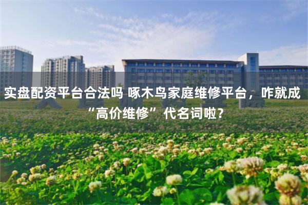 實盤配資平台合法嗎 啄木鳥家庭維修平台，咋就成 “高價維修” 代名詞啦？