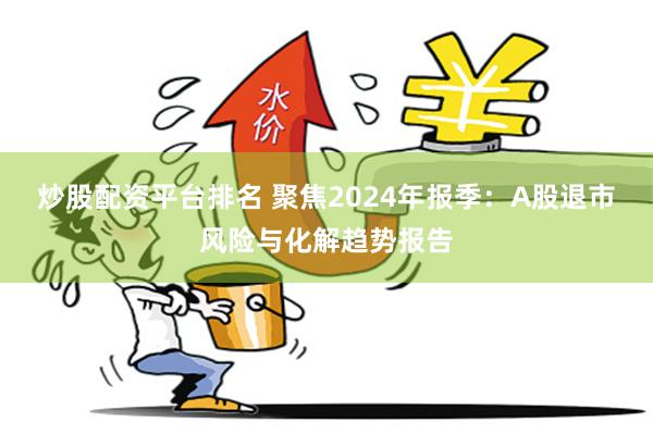 炒股配資平台排名 聚焦2024年報季：A股退市風險與化解趨勢報告