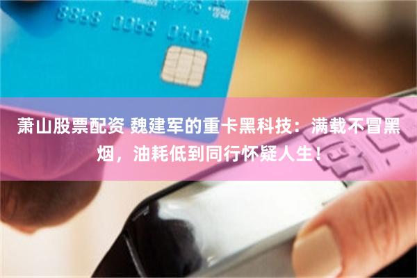 蕭山股票配資 魏建軍的重卡黑科技：滿載不冒黑煙，油耗低到同行懷疑人生！