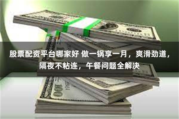 股票配資平台哪家好 做一鍋享一月，爽滑勁道，隔夜不粘連，午餐問題全解決