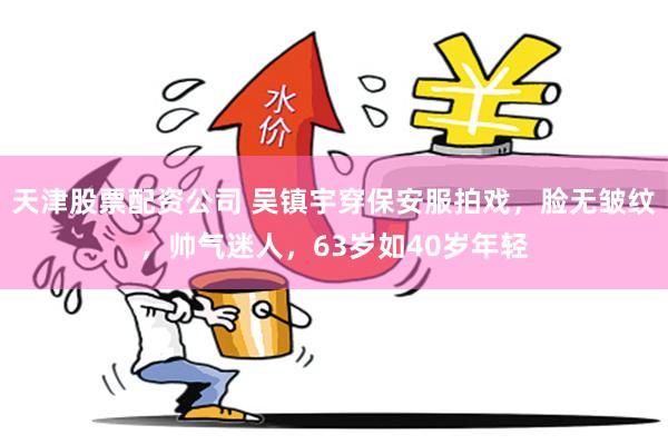 天津股票配資公司 吳鎮宇穿保安服拍戲，臉無皺紋，帥氣迷人，63歲如40歲年輕