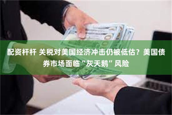 配資杆杆 關稅對美國經濟衝擊仍被低估？美國債券市場麵臨“灰天鵝”風險