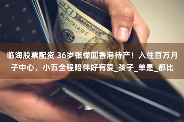 臨海股票配資 36歲張檬回香港待產！入住百萬月子中心，小五全程陪伴好有愛_孩子_單是_都比