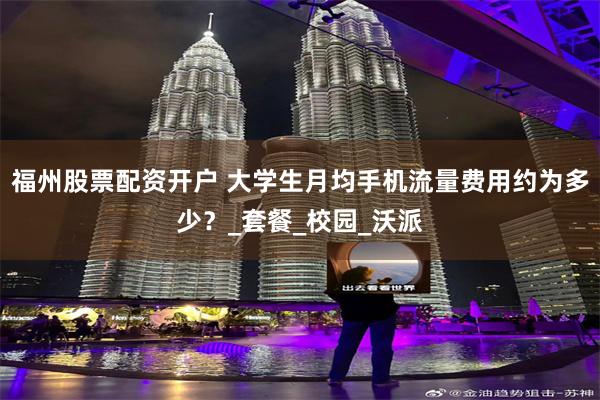 福州股票配資開戶 大學生月均手機流量費用約為多少？_套餐_校園_沃派
