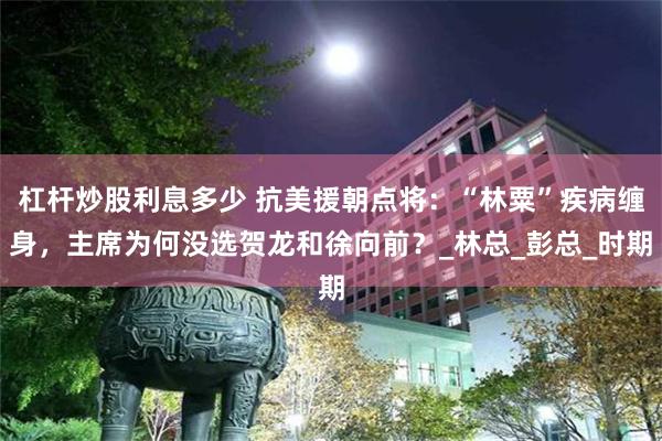 杠杆炒股利息多少 抗美援朝點將：“林粟”疾病纏身，主席為何沒選賀龍和徐向前？_林總_彭總_時期