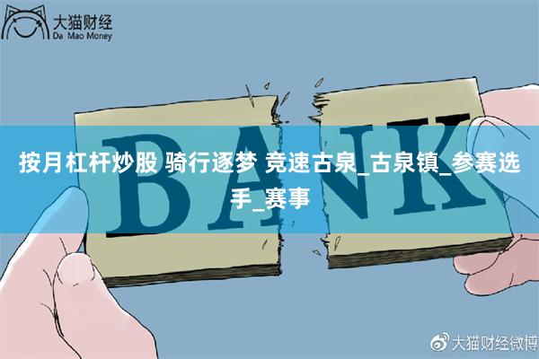 按月杠杆炒股 騎行逐夢 競速古泉_古泉鎮_參賽選手_賽事