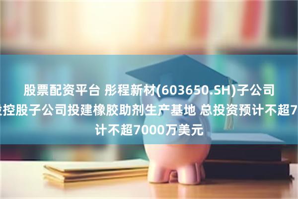 股票配資平台 彤程新材(603650.SH)子公司擬在泰國設控股子公司投建橡膠助劑生產基地 總投資預計不超7000萬美元