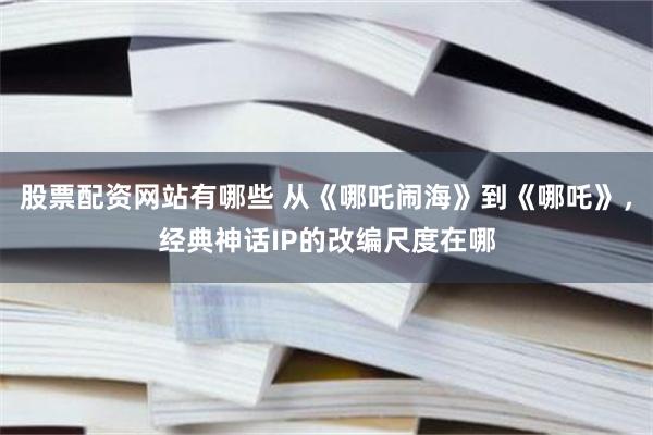 股票配資網站有哪些 從《哪吒鬧海》到《哪吒》，經典神話IP的改編尺度在哪